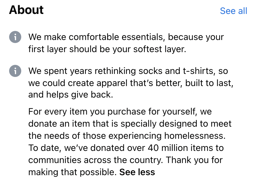 The about section of Bombas'. About: We make comfortable essentials, because your first layer should be your softest layer. We spent years rethinking socks and t-shirts, so we could create apparel that's better, built to last, and helps give back. For every item you purchase yourself, we donate an item that is specially designed to meet the needs of those experiencing homelessness. To date, we've donated over 40 million items to communities across the country. Thank you for making that possible.