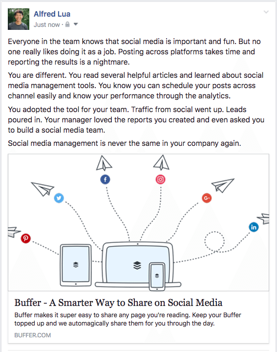 Everyone in the team knows that social media is important and fun. But no one really likes doing it as a job. Posting across platforms takes time and reporting the results is a nightmare. You are different. You read several helpful articles and learned about social media management tools. You know you can schedule your posts across channel easily and know your performance through the analytics. You adopted the tool for your team. Traffic from social went up. Leads poured in. Your manager loved the reports you created and even asked you to build a social media team. Social media management is never the same in your company again.