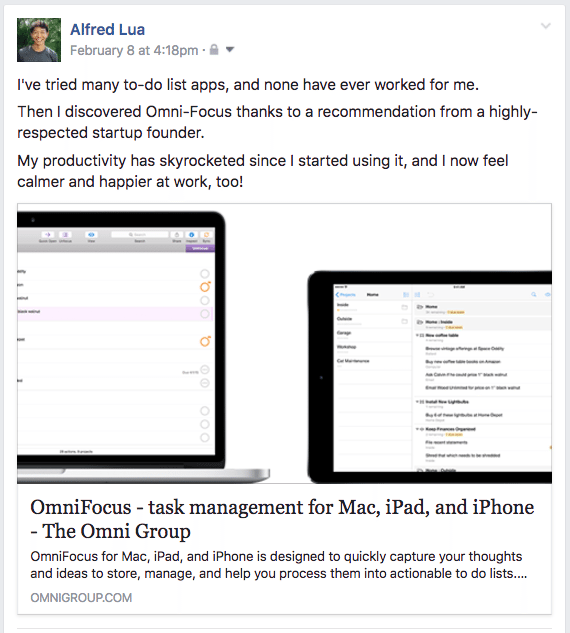 I've tried many to-do list apps, and none have ever worked for me. Then I discovered Omni-Focus thanks to a recommendation from a highly-respected startup founder. My productivity has skyrocketed since I started using it, and I now feel calmer and happier at work, too!