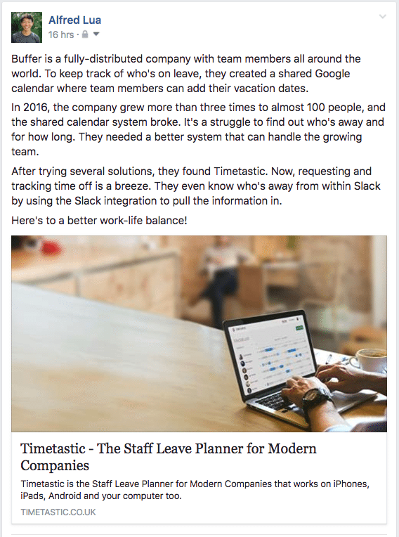 Buffer is a fully-distributed company with team members all around the world. To keep track of who's on leave, they created a shared Google calendar where team members can add their vacation dates. In 2016, the company grew more than three times to almost 100 people, and the shared calendar system broke. It's a struggle to find out who's away and for how long. They needed a better system that can handle the growing team. After trying several solutions, they found Timetastic. Now, requesting and tracking time off is a breeze. They even know who's away from within Slack by using the Slack integration to pull the information in. Here's to a better work-life balance!