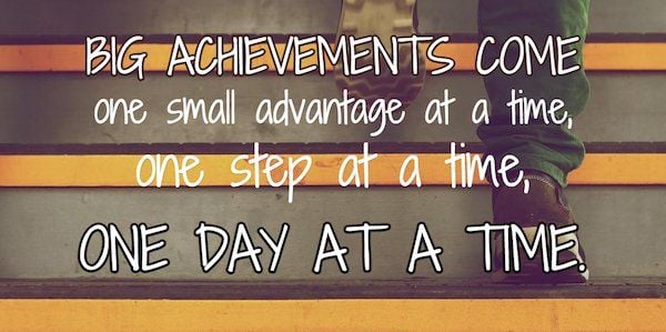 Big achievements come one small advantage at a time, one step at a time, one day at time.