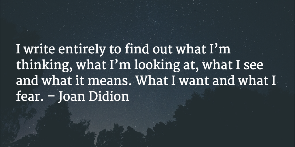 I write entirely to find out what I’m thinking, what I’m looking at, what I see and what it means. What I want and what I fear. - Joan Didion