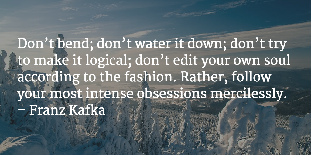 Don’t bend; don’t water it down; don’t try to make it logical; don’t edit your own soul according to the fashion. Rather, follow your most intense obsessions mercilessly. - Franz Kafka