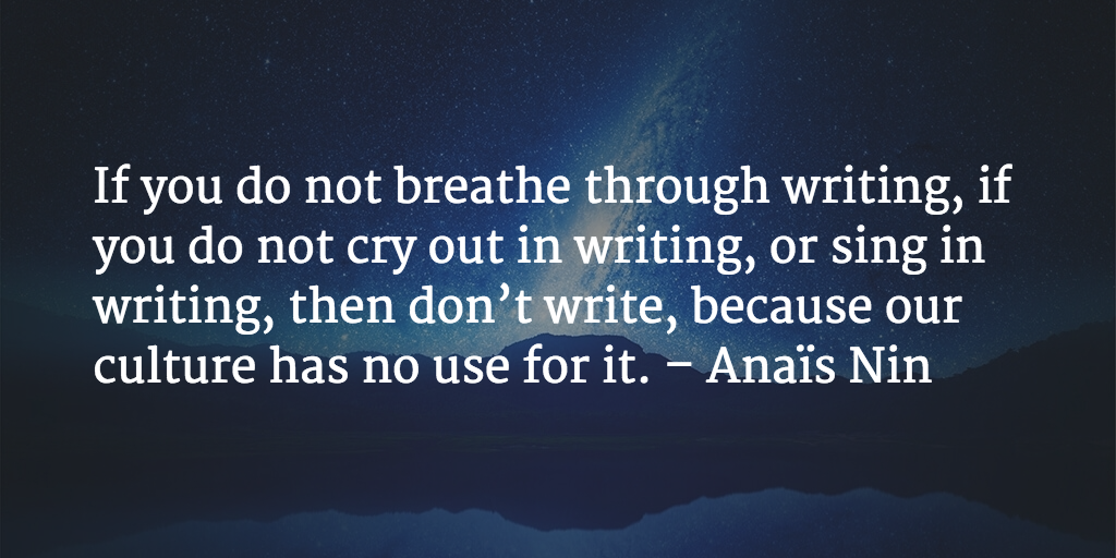 If you do not breathe through writing, if you do not cry out in writing, or sing in writing, then don’t write, because our culture has no use for it. - Anaïs Nin