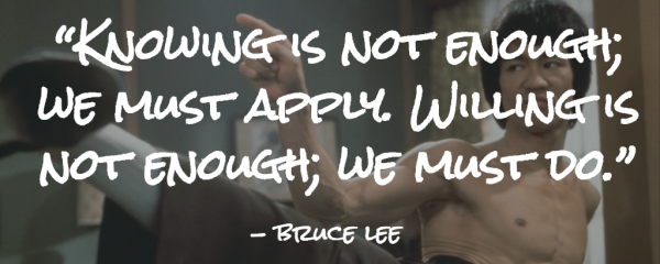 “Knowing is not enough; we must apply. Willing is not enough; we must do.”- Bruce Lee