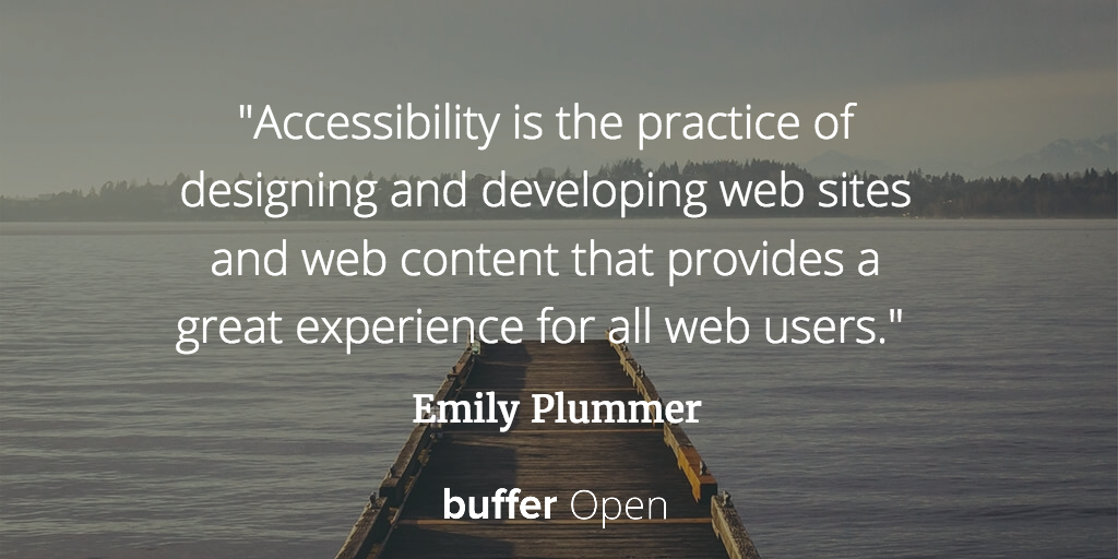 Accessibility is the practice of designing and developing web sites and web content that provides a great experience for all web users. Emily Plummer