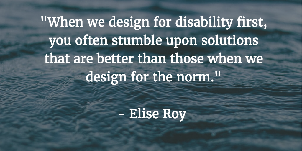 When we design for disability first, you often stumble upon solutions that are better than those when we design for the norm - Elise Roy