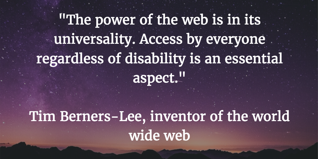 The power of the web is in its universality. Access by everyone regardless of disability is an essential aspect. Tim Berners-Lee, inventor of the world wide web